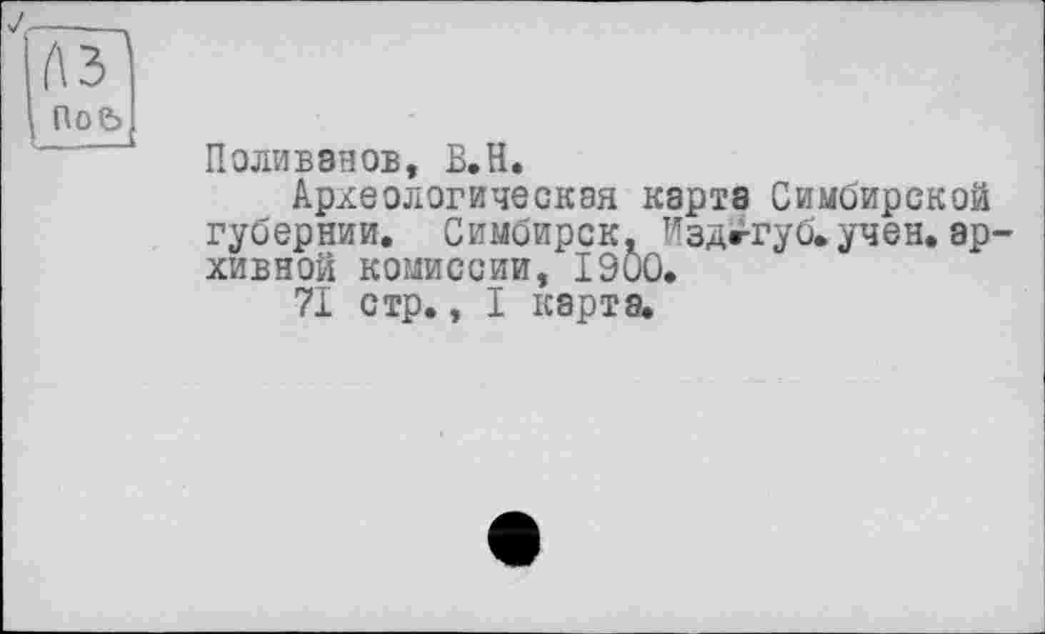 ﻿\ Поь
Поливанов, В.Н.
Археологическая карта Симбирской губернии. Симбирск. Издж-губ»учен, архивной комиссии, 1900.
71 стр., I карта.